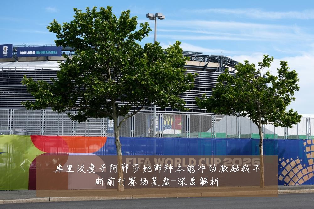 库里谈妻子阿耶莎她那种本能冲劲激励我不断前行赛场复盘-深度解析