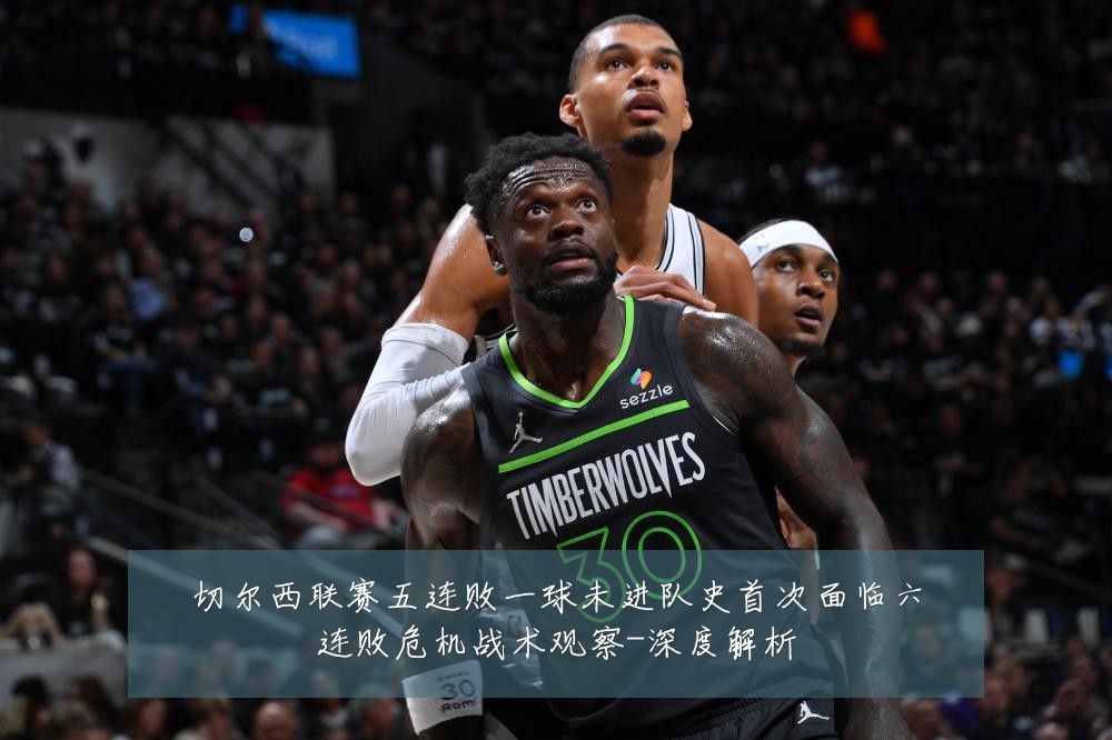 切尔西联赛五连败一球未进队史首次面临六连败危机战术观察-深度解析